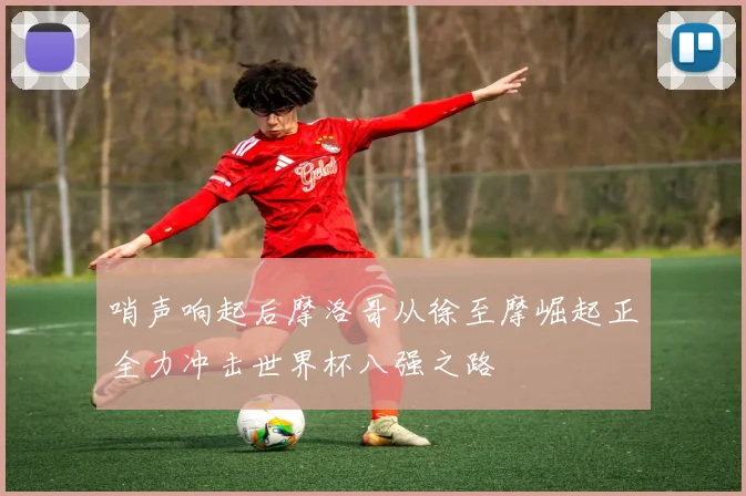 哨声响起后摩洛哥从徐至摩崛起正全力冲击世界杯八强之路