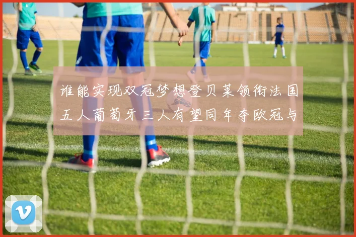 谁能实现双冠梦想登贝莱领衔法国五人葡萄牙三人有望同年夺欧冠与世界杯