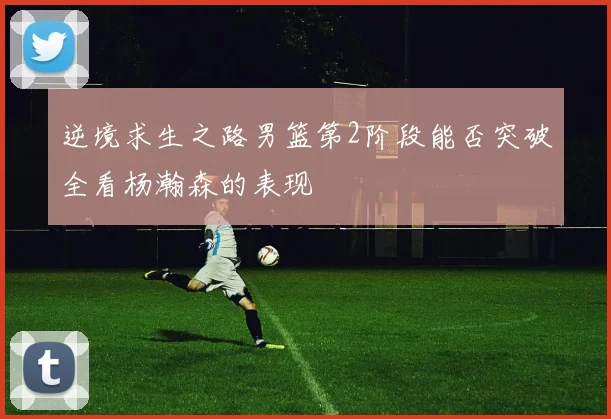 逆境求生之路男篮第2阶段能否突破全看杨瀚森的表现