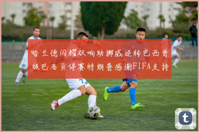 哈兰德闪耀双响助挪威逆转巴西晋级巴洛贡停赛特朗普感谢FIFA支持