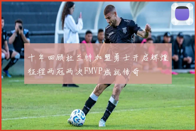 十年回顾杜兰特加盟勇士开启辉煌征程两冠两次FMVP成就传奇