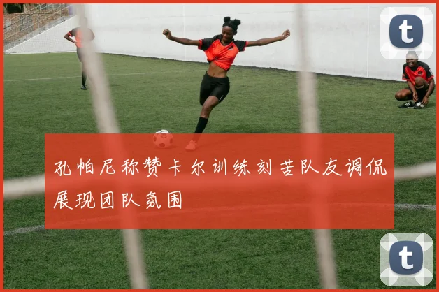 孔帕尼称赞卡尔训练刻苦队友调侃展现团队氛围