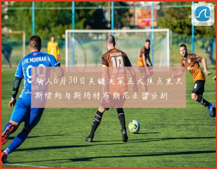 湖人6月30日关键决策五大焦点里夫斯续约与斯玛特布朗尼去留分析