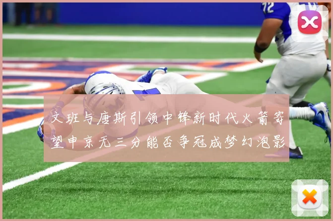 文班与唐斯引领中锋新时代火箭寄望申京无三分能否争冠成梦幻泡影