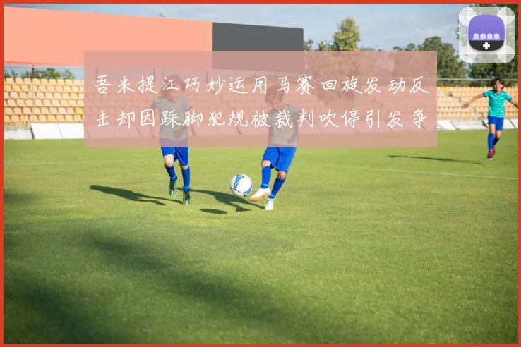吾米提江巧妙运用马赛回旋发动反击却因踩脚犯规被裁判吹停引发争议