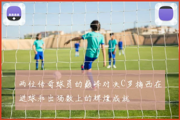 两位传奇球员的巅峰对决C罗梅西在进球和出场数上的辉煌成就