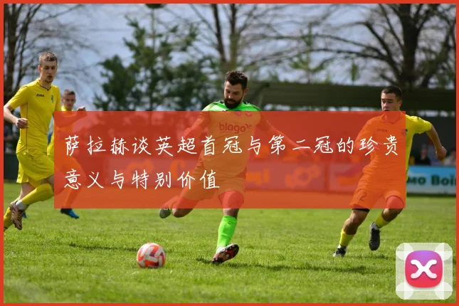 萨拉赫谈英超首冠与第二冠的珍贵意义与特别价值