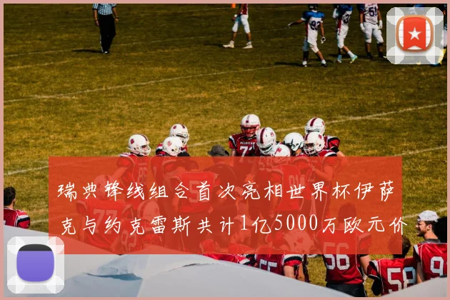 瑞典锋线组合首次亮相世界杯伊萨克与约克雷斯共计1亿5000万欧元价值