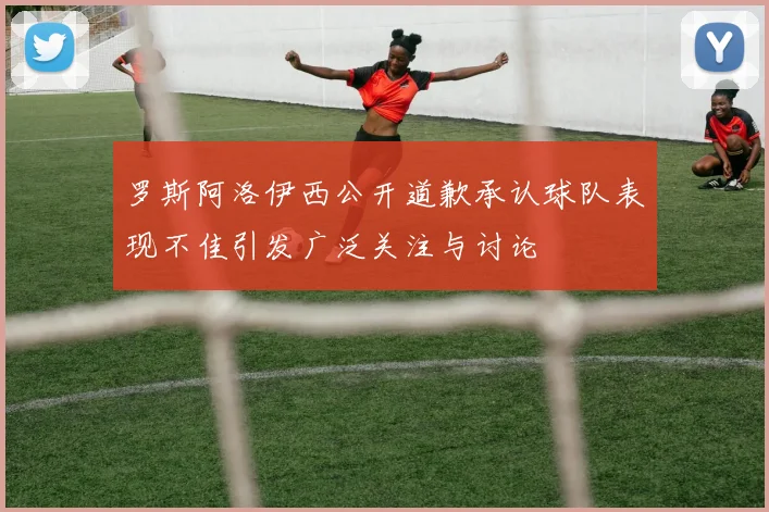 罗斯阿洛伊西公开道歉承认球队表现不佳引发广泛关注与讨论
