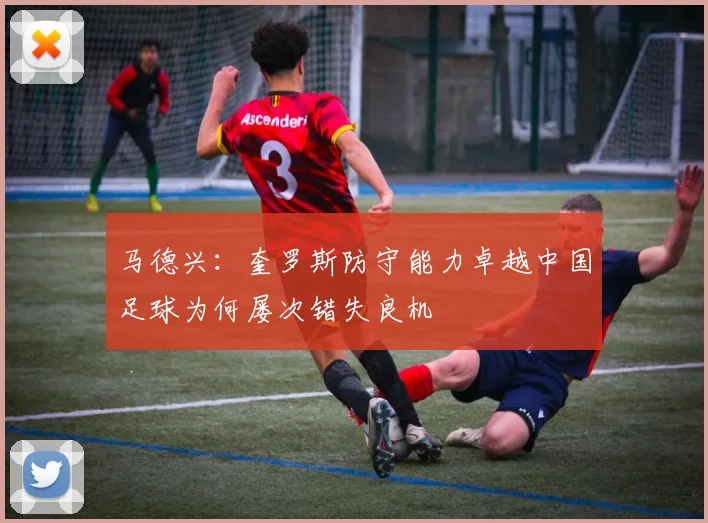 马德兴：奎罗斯防守能力卓越中国足球为何屡次错失良机