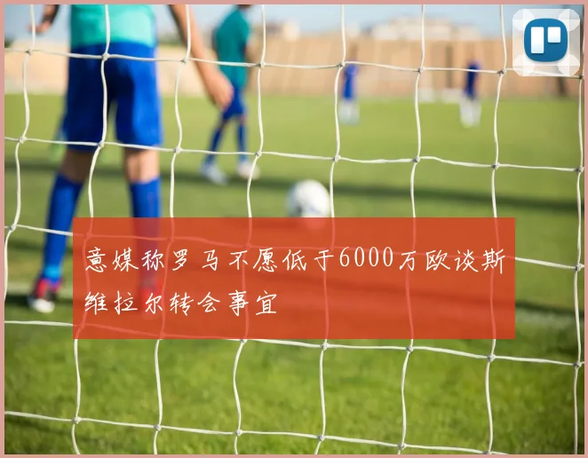意媒称罗马不愿低于6000万欧谈斯维拉尔转会事宜