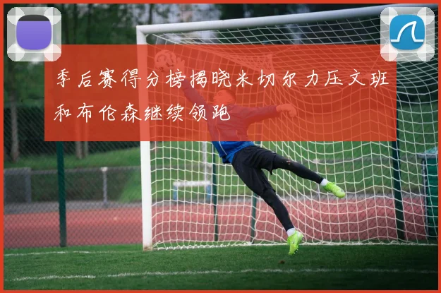 季后赛得分榜揭晓米切尔力压文班和布伦森继续领跑