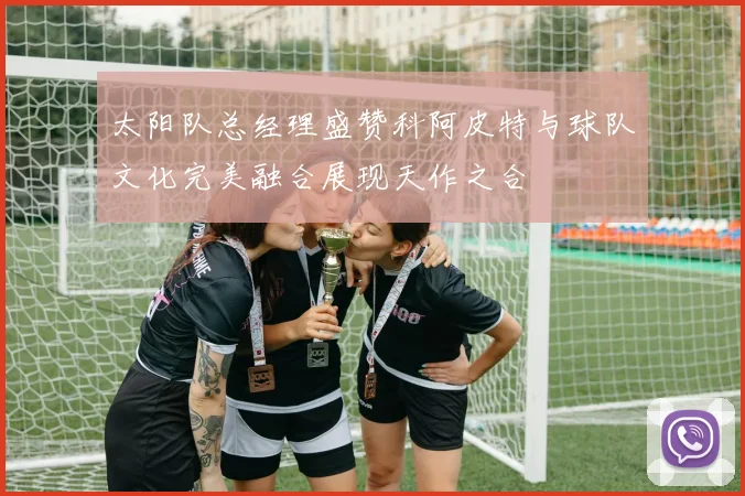 太阳队总经理盛赞科阿皮特与球队文化完美融合展现天作之合