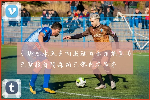 小蜘蛛未来去向成谜马竞拒绝皇马巴萨报价阿森纳巴黎也在争夺