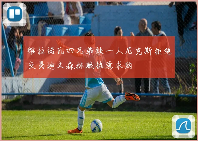 维拉诺瓦四兄弟缺一人尼克斯拒绝交易迪文森林狼执意求购